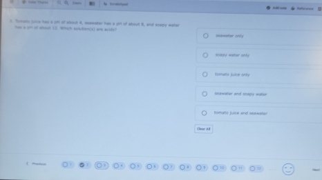 a h Soratelqoal
3 Tosto juce has s (H if about 4, seewater has a 1H of atiout 8, and soepy water
has a jinl of about 13. Which solution(s) are aolds?
saawater only
sodov water onh
tomato juice onlly
seawater and soepy wahar
tomato juice and seawate
Cleer Al