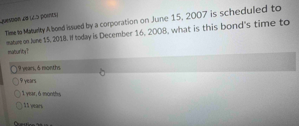 Time to Maturity A bond issued by a corporation on June 15, 2007 is scheduled to
mature on June 15, 2018. If today is December 16, 2008, what is this bond's time to
maturity?
9 years, 6 months
9 years
1 year, 6 months
11 years
Question 2 0 /