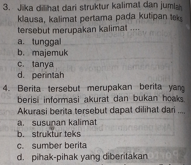 Jika dilihat dari struktur kalimat dan jumlah
klausa, kalimat pertama pada kutipan teks
tersebut merupakan kalimat ....
a. tunggal
b. majemuk
c. tanya
d. perintah
4. Berita tersebut merupakan berita yang
berisi informasi akurat dan bukan hoaks.
Akurasi berita tersebut dapat dilihat dari ....
a. susunan kalimat
b. struktur teks
c. sumber berita
d. pihak-pihak yang diberitakan