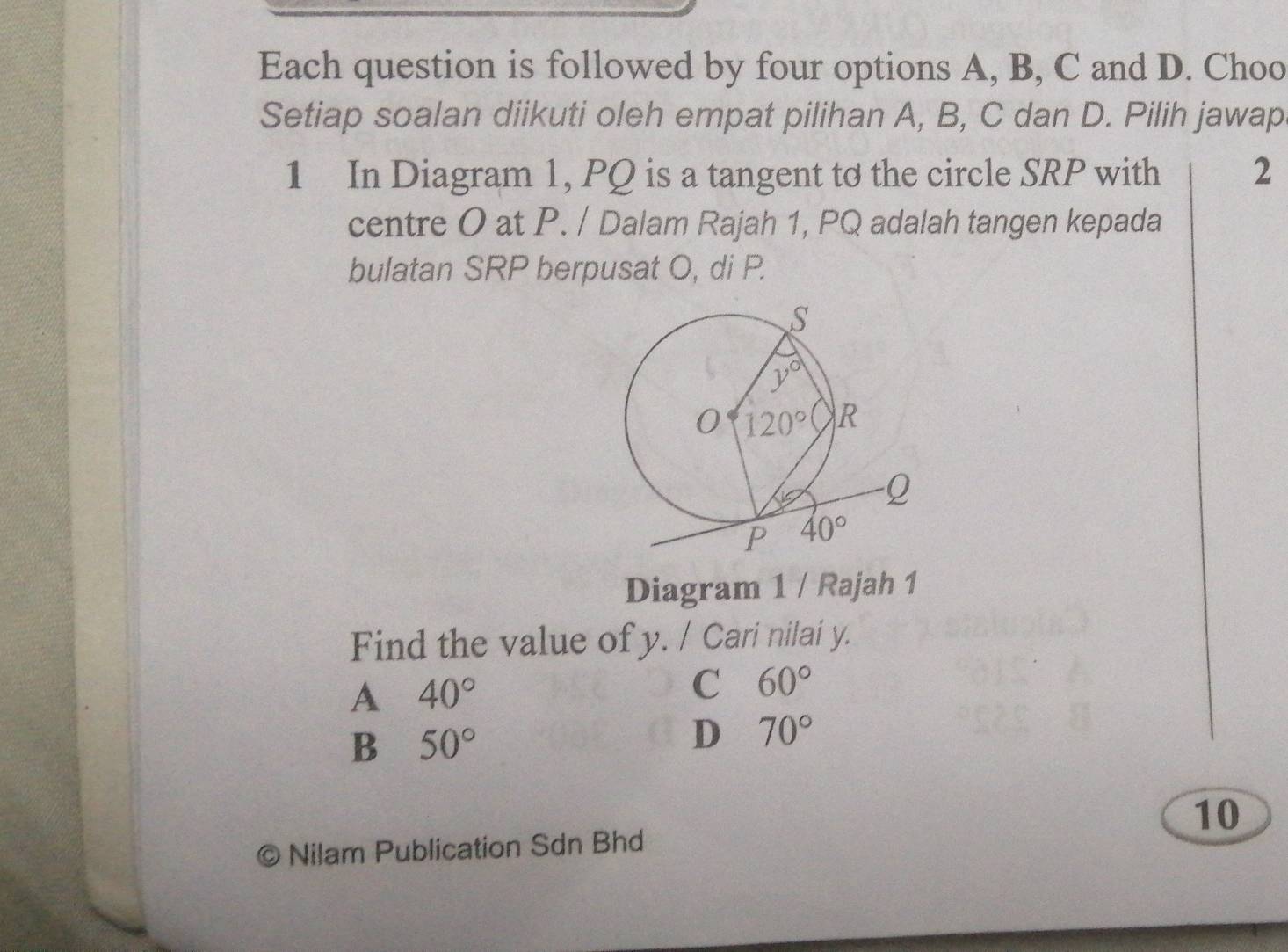 Each question is followed by four options A, B, C and D. Choo
Setiap soalan diikuti oleh empat pilihan A, B, C dan D. Pilih jawap
1 In Diagram 1, PQ is a tangent to the circle SRP with 2
centre O at P. / Dalam Rajah 1, PQ adalah tangen kepada
bulatan SRP berpusat O, di P.
Diagram 1 / Rajah 1
Find the value of y. / Cari nilai y.
A 40°
C 60°
B 50°
D 70°
10
Nilam Publication Sdn Bhd