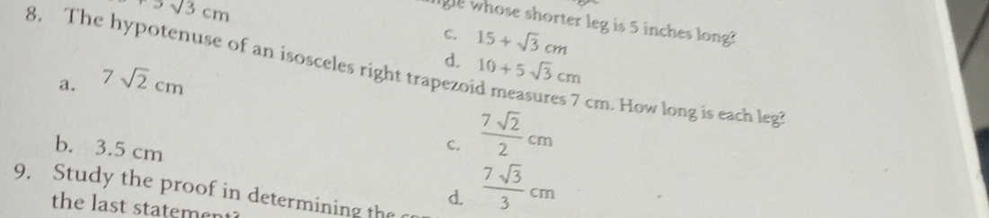 +sqrt(3)cm
gle whose shorter leg is 5 inches long?
C. 15+sqrt(3)cm
8. The hypotenuse of an isosceles right trapezo
a. 7sqrt(2)cm
d. 10+5sqrt(3)cm
b. 3.5 cm
C.  7sqrt(2)/2 cm
cm. How long is each leg?
9. Study the proof in determining the
d.  7sqrt(3)/3 cm
the last statement