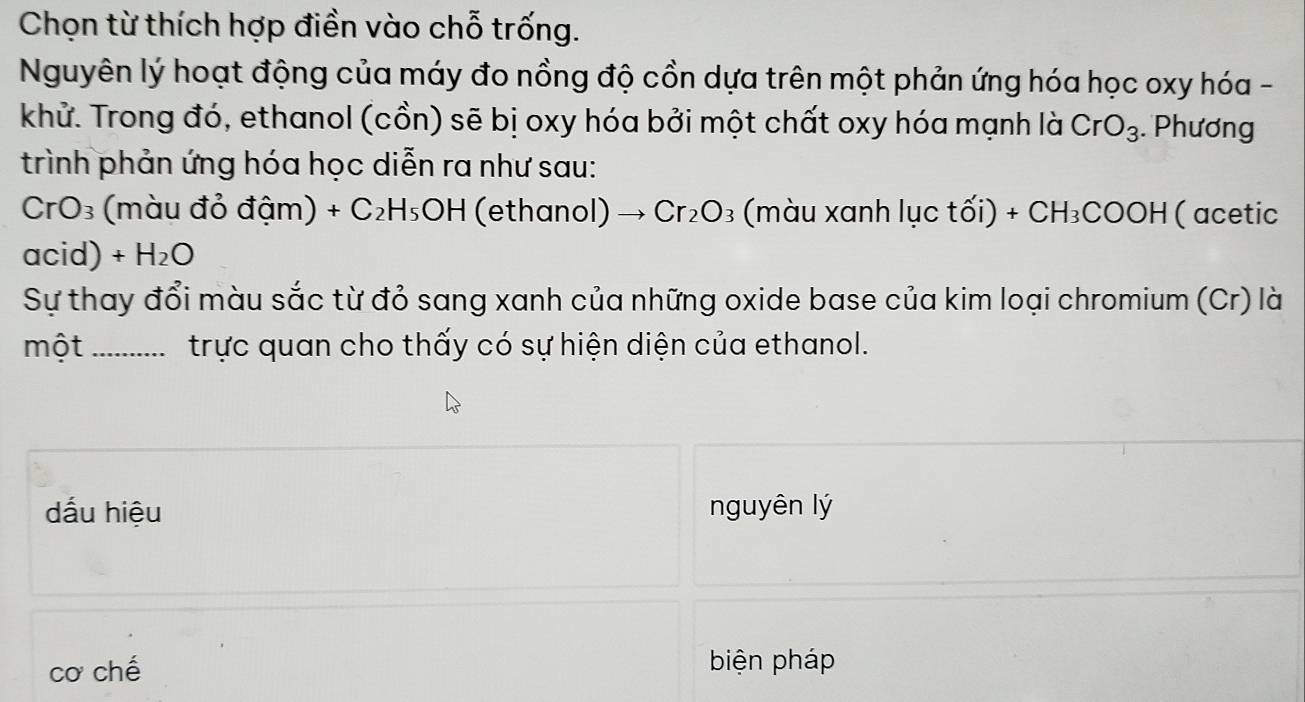 Chọn từ thích hợp điền vào chỗ trống.
Nguyên lý hoạt động của máy đo nồng độ cồn dựa trên một phản ứng hóa học oxy hóa -
khử. Trong đó, ethanol (cồn) sẽ bị oxy hóa bởi một chất oxy hóa mạnh là CrO_3. Phương
trình phản ứng hóa học diễn ra như sau:
CrO_3; (màu đỏ đậm) +C_2H_5OH (ethanol) Cr_2O_3 (màu xanh lục tối) +CH_3COOH (acetic
acid) +H_2O
Sự thay đổi màu sắc từ đỏ sang xanh của những oxide base của kim loại chromium (Cr) là
một_ trực quan cho thấy có sự hiện diện của ethanol.
dấu hiệu nguyên lý
cơ chế biện pháp