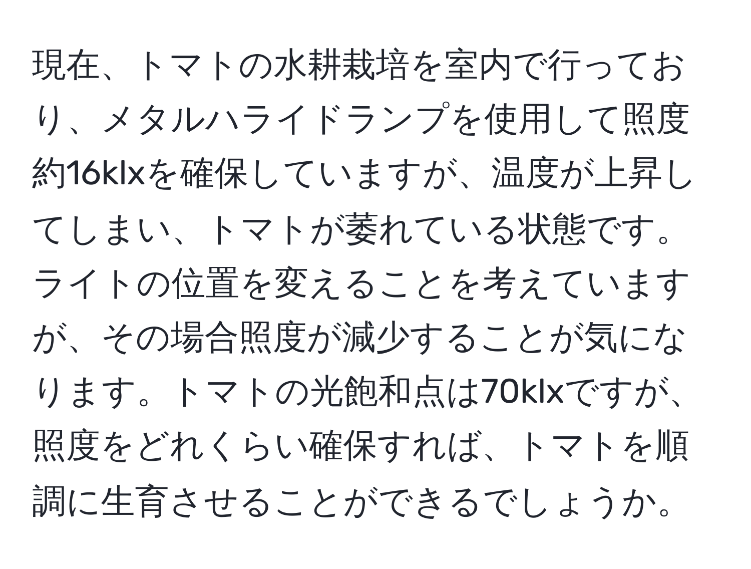 現在、トマトの水耕栽培を室内で行っており、メタルハライドランプを使用して照度約16klxを確保していますが、温度が上昇してしまい、トマトが萎れている状態です。ライトの位置を変えることを考えていますが、その場合照度が減少することが気になります。トマトの光飽和点は70klxですが、照度をどれくらい確保すれば、トマトを順調に生育させることができるでしょうか。