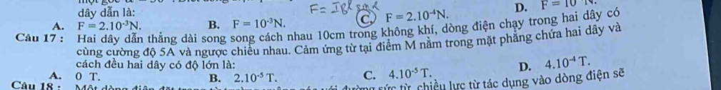 dây dẫn là: D. F=10
A. F=2.10^(-3)N. B. F=10^(-3)N.
C F=2.10^(-4)N. 
Câu 17 : thắng dài song nhau 10cm trong không khí, dòng điện chạy trong hai dây có
cùng cường độ 5A và ngược chiều nhau. Cảm ứng từ tại điểm M nằm trong mặt phẳng chứa hai dây và
cách đều hai dây có độ lớn là:
A. 0 T. B. 2.10^(-5)T.
C. 4.10^(-5)T. D. 4.10^(-4)T. 
Câu 18 -
To sức từ chiều lực từ tác dụng vào dòng điện sẽ