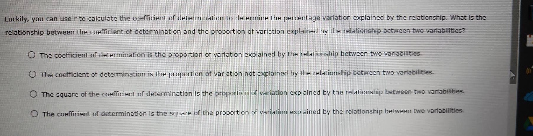 Luckily, you can use r to calculate the coefficient of determination to determine the percentage variation explained by the relationship. What is the
relationship between the coefficient of determination and the proportion of variation explained by the relationship between two variabilities?
The coefficient of determination is the proportion of variation explained by the relationship between two variabilities.
The coefficient of determination is the proportion of variation not explained by the relationship between two variabilities.
The square of the coefficient of determination is the proportion of variation explained by the relationship between two variabilities.
The coefficient of determination is the square of the proportion of variation explained by the relationship between two variabilities.