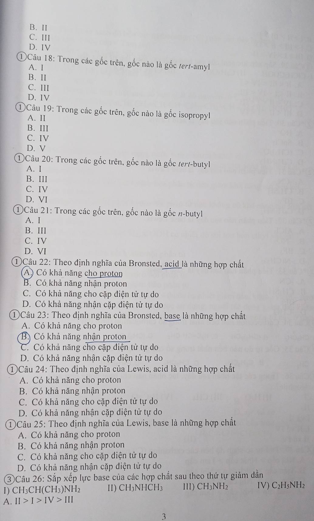 B. II
C. III
D. IV
①Câu 18: Trong các gốc trên, gốc nào là gốc tert-amyl
A. I
B. II
C. III
D. IV
①Câu 19: Trong các gốc trên, gốc nào là gốc isopropyl
A. II
B. III
C. IV
D. V
1 Câu 20: Trong các gốc trên, gốc nào là gốc tert-butyl
A. I
B. III
C. IV
D. VI
①Câu 21: Trong các gốc trên, gốc nào là gốc n-butyl
A. I
B. III
C. IV
D. VI
① Câu 22: Theo định nghĩa của Bronsted, acid là những hợp chất
A) Có khả năng cho proton
B. Có khả năng nhận proton
C. Có khả năng cho cặp điện tử tự do
D. Có khả năng nhận cặp điện tử tự do
1Câu 23: Theo định nghĩa của Bronsted, base là những hợp chất
A. Có khả năng cho proton
Bộ Có khả năng nhận proton
C. Có khả năng cho cặp điện tử tự do
D. Có khả năng nhận cặp điện tử tự do
1Câu 24: Theo định nghĩa của Lewis, acid là những hợp chất
A. Có khả năng cho proton
B. Có khả năng nhận proton
C. Có khả năng cho cặp điện tử tự do
D. Có khả năng nhận cặp diện tử tự do
1)Câu 25: Theo định nghĩa của Lewis, base là những hợp chất
A. Có khả năng cho proton
B. Có khả năng nhận proton
C. Có khả năng cho cặp diện tử tự do
D. Có khả năng nhận cặp diện tử tự do
③Câu 26: Sắp xếp lực base của các hợp chất sau theo thứ tự giảm dần
1) CH_3CH(CH_3)NH_2 II) CH_3NHCH_3 III) CH_3NH_2 IV) C_2H_5NH_2
A. II>I>IV>III
3