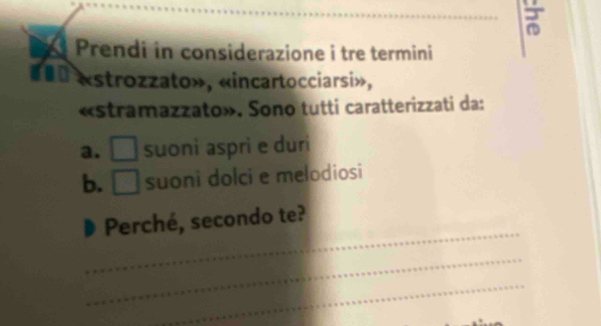 Prendi in considerazione i tre termini 
#0 «strozzato», «incartocciarsi», 
«stramazzato». Sono tutti caratterizzati da: 
a. □ suoni aspri e duri 
b. □ suoni dolci e melodiosi 
_ 
Perché, secondo te? 
_ 
_