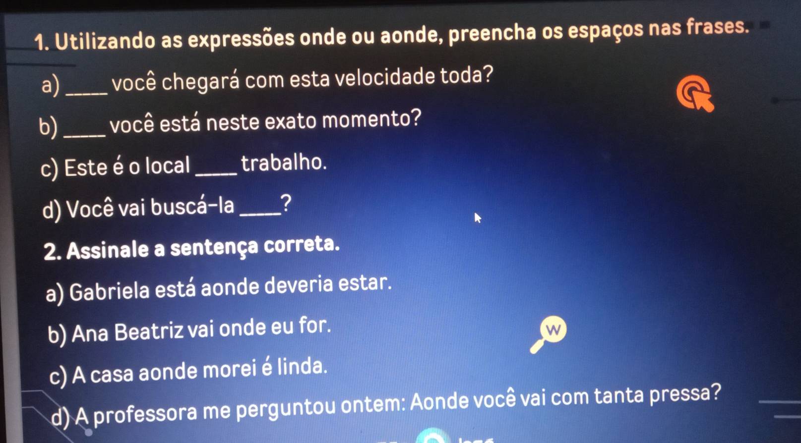 Utilizando as expressões onde ou aonde, preencha os espaços nas frases.
a) _você chegará com esta velocidade toda?
b)_ você está neste exato momento?
c) Este é o local _trabalho.
d) Você vai buscá-la_ ?
2. Assinale a sentença correta.
a) Gabriela está aonde deveria estar.
b) Ana Beatriz vai onde eu for.
W
c) A casa aonde morei é linda.
d) A professora me perguntou ontem: Aonde você vai com tanta pressa?