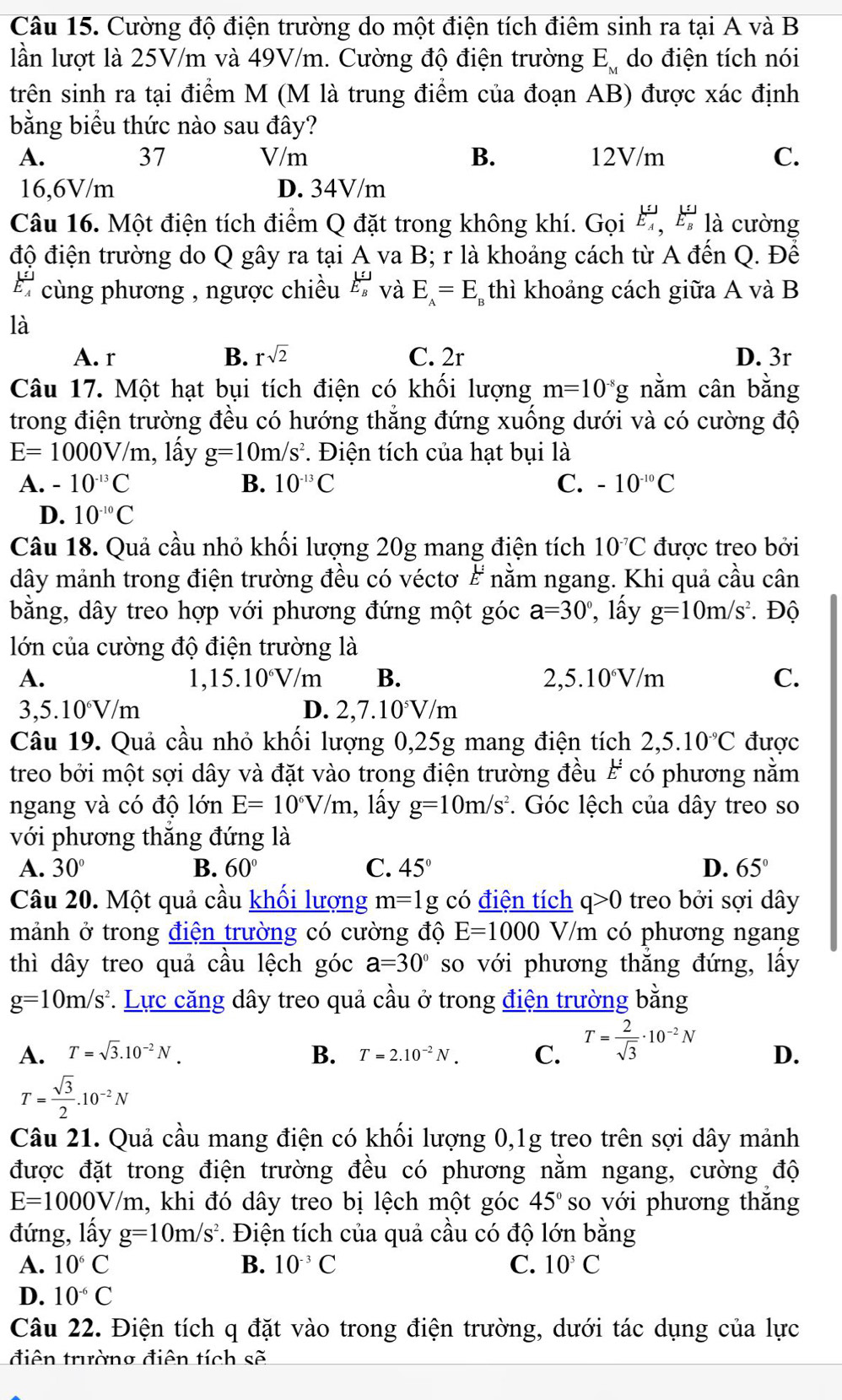 Cường độ điện trường do một điện tích điêm sinh ra tại A và B
lần lượt là 25V/m và 49V/m. Cường độ điện trường E_M do điện tích nói
trên sinh ra tại điểm M (M là trung điểm của đoạn AB) được xác định
bằng biểu thức nào sau đây?
37
A. V/m B. 12V/m C.
16,6V/m D. 34V/m
Câu 16. Một điện tích điểm Q đặt trong không khí. Gọi ', ' là cường
độ điện trường do Q gây ra tại A va B; r là khoảng cách từ A đến Q. Để
frac 1E_A cùng phương , ngược chiều E_E E_B và E_A=E_B thì khoảng cách giữa A và B
là
A. r B. rsqrt(2) C. 2r D. 3r
Câu 17. Một hạt bụi tích điện có khối lượng m=10^(-8)g nằm cân bằng
trong điện trường đều có hướng thắng đứng xuống dưới và có cường độ
E=1000V/m , lấy g=10m/s^2. Điện tích của hạt bụi là
A. -10^(-13)C B. 10^(-13)C C. -10^(-10)C
D. 10^(-10)C
Câu 18. Quả cầu nhỏ khối lượng 20g mang điện tích 10^(-7)C được treo bởi
dây mảnh trong điện trường đều có véctơ & nằm ngang. Khi quả cầu cân
bằng, dây treo hợp với phương đứng một góc a=30° , lấy g=10m/s^2. Độ
lớn của cường độ điện trường là
A.
1, 15.10^6V/m B. 2,5.10^6V/m C.
3,5.10^6V/m
D. 2,7.10^5V/n 1 
Câu 19. Quả cầu nhỏ khối lượng 0,25g mang điện tích 2,5.10^(-9)C được
treo bởi một sợi dây và đặt vào trong điện trường đều # có phương nằm
ngang và có độ lớn E=10^6V/m , lấy g=10m/s^2. Góc lệch của dây treo so
với phương thắng đứng là
A. 30° B. 60° C. 45° D. 65°
Câu 20. Một quả cầu khối lượng m=1g có điện tích q>0 treo bởi sợi dây
mảnh ở trong điện trường có cường độ E=1000V/ m có phương ngang
thì dây treo quả cầu lệch góc a=30° so với phương thắng đứng, lấy
g=10m/s^2 *. Lực căng dây treo quả cầu ở trong điện trường bằng
A. T=sqrt(3).10^(-2)N. B. T=2.10^(-2)N. C. T= 2/sqrt(3) · 10^(-2)N D.
T= sqrt(3)/2 .10^(-2)N
Câu 21. Quả cầu mang điện có khối lượng 0,1g treo trên sợi dây mảnh
được đặt trong điện trường đều có phương nằm ngang, cường độ
E=1000V/m h, khi đó dây treo bị lệch một góc 45° so với phương thăng
đứng, lấy g=10m/s^2. Điện tích của quả cầu có độ lớn bằng
A. 10^6C B. 10^(-3)C C. 10^3C
D. 10^(-6)C
Câu 22. Điện tích q đặt vào trong điện trường, dưới tác dụng của lực
điện trường điện tích sẽ