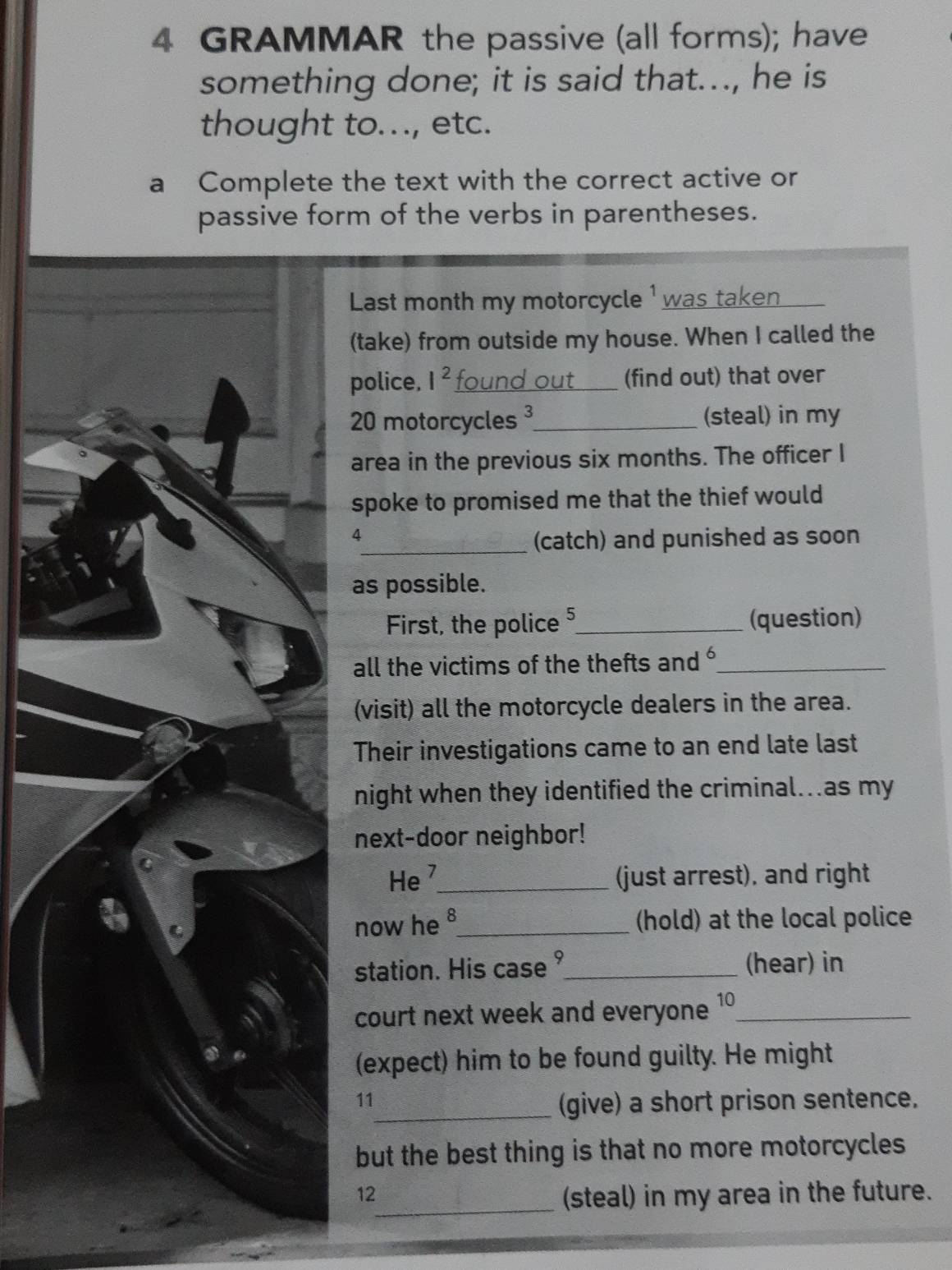 GRAMMAR the passive (all forms); have 
something done; it is said that..., he is 
thought to..., etc. 
a Complete the text with the correct active or 
passive form of the verbs in parentheses. 
Last month my motorcycle 1 was taken 
(take) from outside my house. When I called the 
police. I^2 _ for (find out) that over
20 motorcycles ³_ (steal) in my 
area in the previous six months. The officer I 
spoke to promised me that the thief would 
4 
_(catch) and punished as soon 
as possible. 
First, the police 2_ (question) 
all the victims of the thefts and _ 
(visit) all the motorcycle dealers in the area. 
Their investigations came to an end late last 
night when they identified the criminal...as my 
next-door neighbor! 
He _(just arrest), and right 
now he 8_ (hold) at the local police 
station. His case_ (hear) in 
court next week and everyone 10 _ 
(expect) him to be found guilty. He might 
11 
_(give) a short prison sentence. 
but the best thing is that no more motorcycles 
12 
_(steal) in my area in the future.