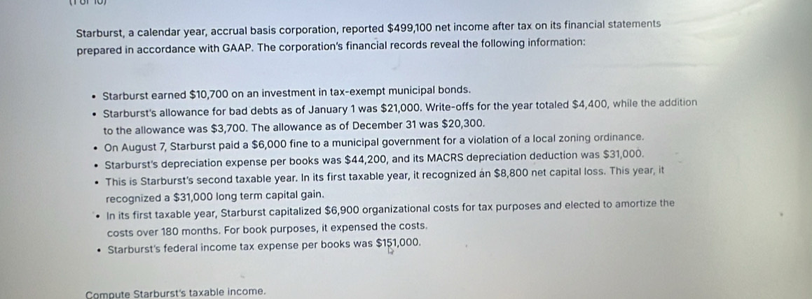 Starburst, a calendar year, accrual basis corporation, reported $499,100 net income after tax on its financial statements 
prepared in accordance with GAAP. The corporation’s financial records reveal the following information: 
Starburst earned $10,700 on an investment in tax-exempt municipal bonds. 
Starburst's allowance for bad debts as of January 1 was $21,000. Write-offs for the year totaled $4,400, while the addition 
to the allowance was $3,700. The allowance as of December 31 was $20,300. 
On August 7, Starburst paid a $6,000 fine to a municipal government for a violation of a local zoning ordinance. 
Starburst's depreciation expense per books was $44,200, and its MACRS depreciation deduction was $31,000. 
This is Starburst's second taxable year. In its first taxable year, it recognized an $8,800 net capital loss. This year, it 
recognized a $31,000 long term capital gain. 
In its first taxable year, Starburst capitalized $6,900 organizational costs for tax purposes and elected to amortize the 
costs over 180 months. For book purposes, it expensed the costs. 
Starburst's federal income tax expense per books was $151,000. 
Compute Starburst's taxable income.