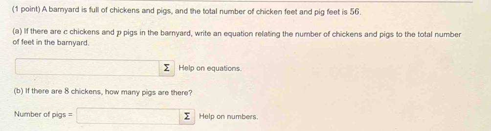 A barnyard is full of chickens and pigs, and the total number of chicken feet and pig feet is 56. 
(a) If there are c chickens and p pigs in the barnyard, write an equation relating the number of chickens and pigs to the total number 
of feet in the barnyard. 
□ Σ Help on equations. 
(b) If there are 8 chickens, how many pigs are there? 
Number of pigs = □ sumlimits Help on numbers.