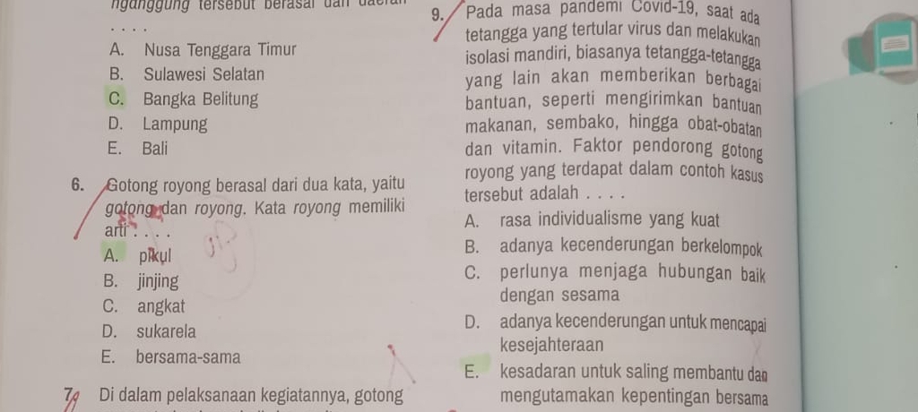 un ung terseb ut berasar d a n d a 9. Pada masa pandemi Covid- 19, saat ada
tetangga yang tertular virus dan melakukan
A. Nusa Tenggara Timur isolasi mandiri, biasanya tetangga-tetangga
B. Sulawesi Selatan yang lain akan memberikan berbaga
C. Bangka Belitung bantuan, seperti mengirimkan bantuan
D. Lampung makanan, sembako, hingga obat-obatan
E. Bali dan vitamin. Faktor pendorong gotong
royong yang terdapat dalam contoh kasus
6. Gotong royong berasal dari dua kata, yaitu tersebut adalah . . . .
gotong dan royong. Kata royong memiliki
A. rasa individualisme yang kuat
arti . . . .
A. pikul
B. adanya kecenderungan berkelompok
B. jinjing
C. perlunya menjaga hubungan baik
C. angkat
dengan sesama
D. sukarela
D. adanya kecenderungan untuk mencapai
kesejahteraan
E. bersama-sama E. kesadaran untuk saling membantu dan
7 Di dalam pelaksanaan kegiatannya, gotong mengutamakan kepentingan bersama