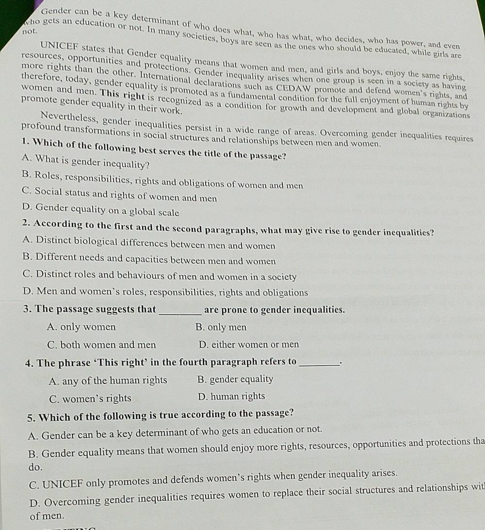 Gender can be a key determinant of who does what, who has what, who decides, who has power, and even
not.
who gets an education or not. In many societies, boys are seen as the ones who should be educated, while girls are
UNICEF states that Gender equality means that women and men, and girls and boys, enjoy the same rights,
resources, opportunities and protections. Gender inequality arises when one group is seen in a society as having
more rights than the other. International declarations such as CEDAW promote and defend women’s rights, and
therefore, today, gender equality is promoted as a fundamental condition for the full enjoyment of human rights by
women and men. This right is recognized as a condition for growth and development and global organizations
promote gender equality in their work.
Nevertheless, gender inequalities persist in a wide range of areas. Overcoming gender inequalities requires
profound transformations in social structures and relationships between men and women.
1. Which of the following best serves the title of the passage?
A. What is gender inequality?
B. Roles, responsibilities, rights and obligations of women and men
C. Social status and rights of women and men
D. Gender equality on a global scale
2. According to the first and the second paragraphs, what may give rise to gender inequalities?
A. Distinct biological differences between men and women
B. Different needs and capacities between men and women
C. Distinct roles and behaviours of men and women in a society
D. Men and women’s roles, responsibilities, rights and obligations
3. The passage suggests that _are prone to gender inequalities.
A. only women B. only men
C. both women and men D. either women or men
4. The phrase ‘This right’ in the fourth paragraph refers to_ .
A. any of the human rights B. gender equality
C. women’s rights D. human rights
5. Which of the following is true according to the passage?
A. Gender can be a key determinant of who gets an education or not.
B. Gender equality means that women should enjoy more rights, resources, opportunities and protections tha
do.
C. UNICEF only promotes and defends women’s rights when gender inequality arises.
D. Overcoming gender inequalities requires women to replace their social structures and relationships wit
of men.