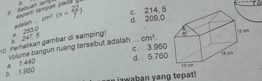 b.
9 Sebuah lampi
seperti tampak pada y
adalah ... cm^2.(π = 22/7 )
c. 214, 5
d. 209,0
b. 247, 5 a. 253,0
0. Perhatikan gambar di samping!
Volume bangun ruang tersebut adalah ... cm^3.
c. 3.960
d. 5.760
a. 1.440
b. . 1.980
awaban yang tepat!