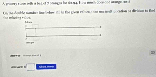 A grocery store sells a bag of 7 oranges for $2.94. How much does one orange cost? 
On the double number line below, fill in the given values, then use multiplication or division to find 
the missing value. 
dellars 
Answer Anpty but 3 
Answer: $ Rubavit Amover