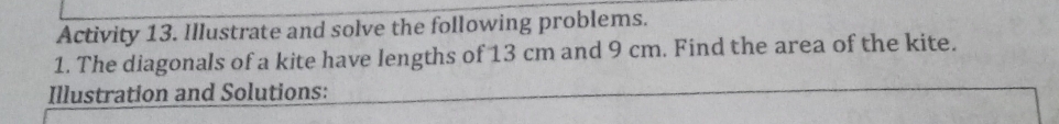 Activity 13. Illustrate and solve the following problems. 
1. The diagonals of a kite have lengths of 13 cm and 9 cm. Find the area of the kite. 
Illustration and Solutions: