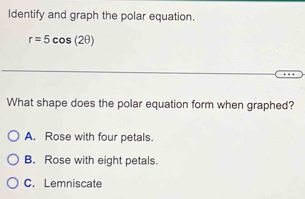 Identify and graph the polar equation.
r=5cos (2θ )
What shape does the polar equation form when graphed?
A. Rose with four petals.
B. Rose with eight petals.
C. Lemniscate