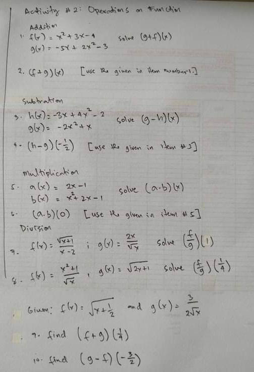 Activity # 2: Operadhions on Funchim 
Addition 
9 f(x)=x^2+3x-4 solve (g+f)(x)
g(x)=-5x+2x^2-3
2. (f+g)(x) [use lhe given in item numberl? 
subtration 
3. h(x)=-3x+4y^2-2 Solve (g-h)(x)
g(x)=-2x^2+x
4. (h-g)(- 1/2 ) [use t given in Hem 5] 
multiplication 
5. a(x)=2x-1 solve (a· b)(x)
b(x)=x^2+2x-1
C. (a· b)(0) Luse t given in item 5] 
Division 
7. f(x)= (sqrt(x+1))/x-2  g(x)= 2x/sqrt(x)  solve ( f/g )(1)
8. f(x)= (x^2+1)/sqrt(x) , g(x)=sqrt(2x+1) solve ( f/g )( 1/4 )
Gium? f(x)=sqrt(x+frac 1)2 and g(x)= 3/2sqrt(x) 
7. find (f+g)( 1/4 )
10. find (g-f)(- 3/2 )