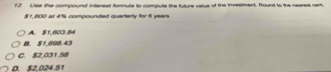 Use the compound interest formula to compute the future value of the investment. Round to the nearest cent
$1,600 at 4% compounded quarterly for 6 years
A. $1,603.84
B. $1,698.43
C. $2,031.58
D. $2,024.51