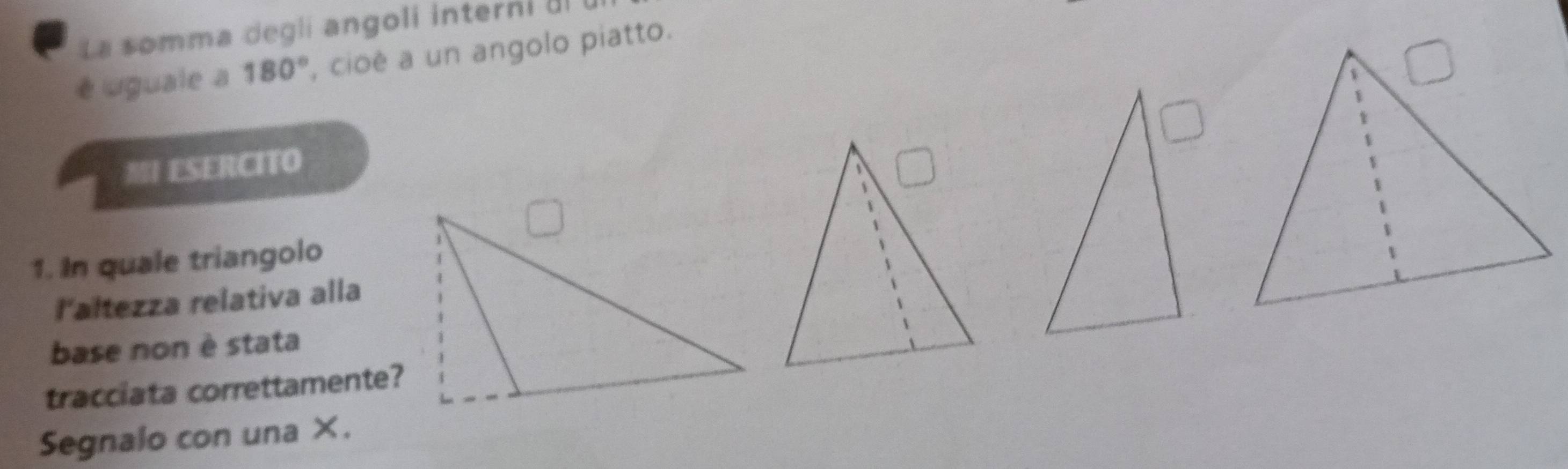 La somma degli angoli interni Il 
é uguale a 180° , cioé a un angolo piatto. 
MI ESERCITO 
1. In quale triangolo 
l'altezza relativa alla 
base non è stata 
tracciata correttamente? 
Segnalo con una ×.