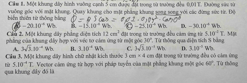 Một khung dây hình vuông cạnh 5 cm được đặt trong từ trường đều 0,01T. Đường sức từ
vuông góc với mặt khung. Quay khung cho mặt phẳng khung song song yới các đừng sức từ. Độ
biến thiên từ thông bằng
-20.10^(-6)Wb. B. -15.10^(-6)Wb. C -25.10^(-6)Wb. D. -30.10^(-6)Wb. 
Câu 2. Một khung dây phẳng diện tích 12cm^2 đặt trong từ trường đều cảm ứng từ 5.10^(-2)T. Mặt
phẳng của khung dây hợp với véc tơ cảm ứng từ một góc 30°. Từ thông qua diện tích S bằng
A. 3sqrt(3).10^(-4)Wb. B. 3.10^(-4)Wb. C. 3sqrt(3).10^(-5)Wb. D. 3.10^(-5)Wb. 
Câu 3. Một khung dây hình chữ nhật kích thước 3cm* 4cm đặt trong từ trường đều có cảm ứng
tù 5.10^(-4)T C. Vector cảm ứng từ hợp với pháp tuyến của mặt phẳng khung một góc 60°. Từ thông
qua khung dây đó là