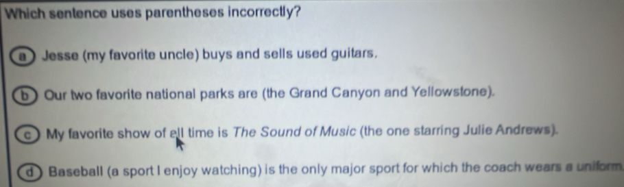 Which sentence uses parentheses incorrectly?
a) Jesse (my favorite uncle) buys and sells used guitars.
b) Our two favorite national parks are (the Grand Canyon and Yellowstone).
c) My favorite show of ell time is The Sound of Music (the one starring Julie Andrews).
d ) Baseball (a sport I enjoy watching) is the only major sport for which the coach wears a uniform