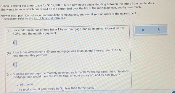 Donna is taking out a mortgage for $165,000 to buy a new house and is deciding between the offers from two lenders. 
She wants to know which one would be the better deal over the life of the mortgage loan, and by how much. 
Answer each part. Do not round intermediate computations, and round your answers to the nearest cent. 
If necessary, refer to the list of financial formulas. 
(a) Her credit union has offered her a 15-year mortgage loan at an annual interest rate of × 5
6.2%. Find the monthly payment. 
(b) A bank has offered her a 40-year mortgage loan at an annual interest rate of 2.3%. 
Find the monthly payment. 
S 
(c) Suppose Donna pays the monthly payment each month for the full term. Which lender's 
mortgage loan would have the lowest total amount to pay off, and by how much? 
Credit union 
The total amount paid would be $□ less than to the bank.