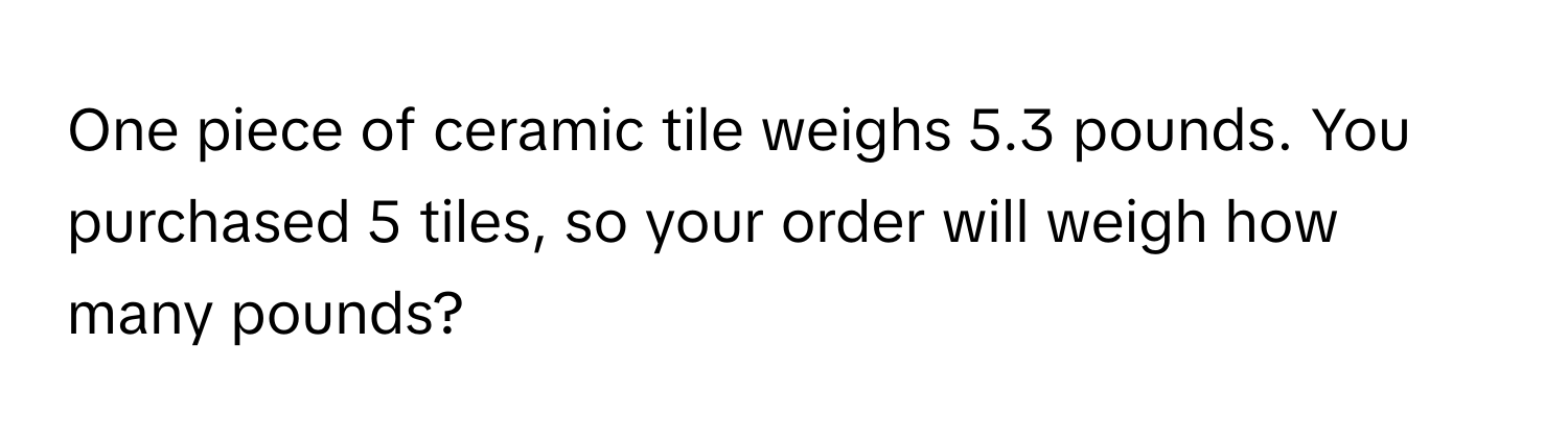 One piece of ceramic tile weighs 5.3 pounds. You purchased 5 tiles, so your order will weigh how many pounds?