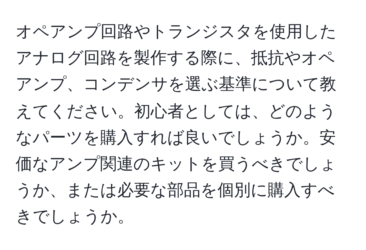 オペアンプ回路やトランジスタを使用したアナログ回路を製作する際に、抵抗やオペアンプ、コンデンサを選ぶ基準について教えてください。初心者としては、どのようなパーツを購入すれば良いでしょうか。安価なアンプ関連のキットを買うべきでしょうか、または必要な部品を個別に購入すべきでしょうか。