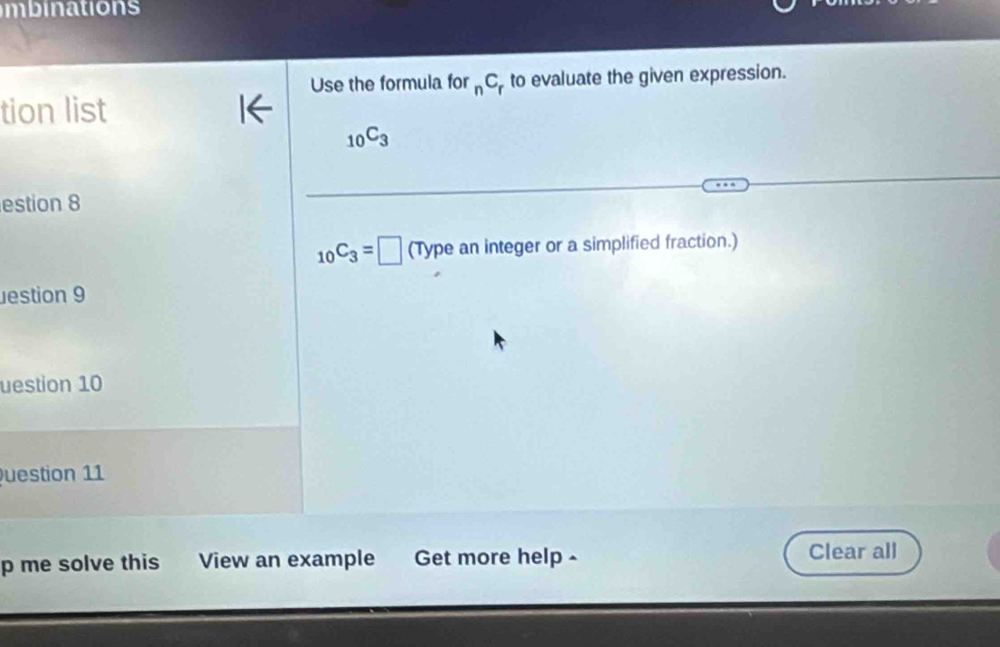 mbinations 
Use the formula for _nC_r to evaluate the given expression. 
tion list
_10C_3
estion 8
_10C_3=□ (Type an integer or a simplified fraction.) 
estion 9 
uestion 10 
uestion 11 
p me solve this View an example Get more help - Clear all