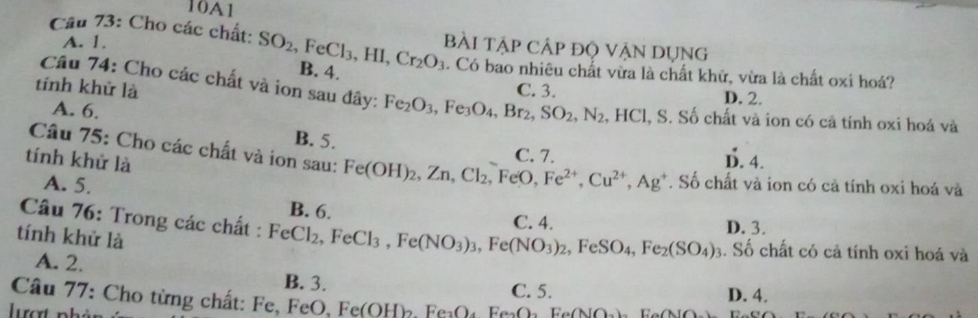 10A1
A. 1.
Cầu 73: Cho các chất: SO_2, FeCl_3, HI, Cr_2O_3 B. 4.
Bài Tập Cập độ VậN Dụng
. Có bao nhiêu chất vừa là chất khử, vừa là chất oxi hoá?
tính khử là C. 3. D. 2.
Câu 74: Cho các chất và ion sau đây: Fe_2O_3, Fe_3O_4, Br_2, SO_2, N_2 , HCl, S. Số chất và ion có cả tính oxi hoá và
A. 6.
B. 5.
C. 7.
tính khử là D. 4.
Câu 75: Cho các chất và ion sau: Fe(OH)_2, Zn, Cl_2, FeO, Fe^(2+), Cu^(2+), Ag^+. Số chất và ion có cả tính oxi hoá và
A. 5.
B. 6. C. 4. D. 3.
Câu 76: Trong các chất : FeCl_2, FeCl_3, Fe(NO_3)_3, Fe(NO_3)_2, FeSO_4, Fe_2(SO_4)_3. Số chất có cả tính oxi hoá và
tính khử là
A. 2. B. 3.
Câu 77: Cho từng chất: Fe, FeO. Fe(OH). FeO: Fe O FeO C. 5.
D. 4.
lượt nhản N()