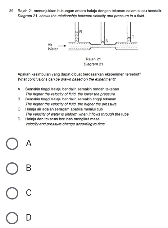 Rajah 21 menunjukkan hubungan antara halaju dengan tekanan dalam suatu bendalir.
Diagram 21 shows the relationship between velocity and pressure in a fluid.
Apakah kesimpulan yang dapat dibuat berdasarkan eksperimen tersebut?
What conclusions can be drawn based on the experiment?
A Semakin tinggi halaju bendalir, semakin rendah tekanan
The higher the velocity of fluid, the lower the pressure
B Semakin tinggi halaju bendalir, semakin tinggi tekanan
The higher the velocity of fluid, the higher the pressure
C Halaju air adalah seragam apabila melalui tiub
The velocity of water is uniform when it flows through the tube
D Halaju dan tekanan berubah mengikut masa
Velocity and pressure change according to time
A
B
C
D