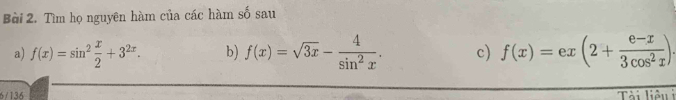 Tìm họ nguyên hàm của các hàm số sau
a) f(x)=sin^2 x/2 +3^(2x). f(x)=sqrt(3x)- 4/sin^2x . c) f(x)=ex(2+ (e-x)/3cos^2x ). 
b)
6/136 Tải liêu