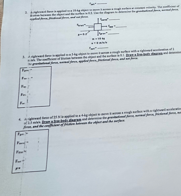 r_net=
_
2. A rightward force is applied to a 10-kg object to move it across a rough surface at constant velocity. The coefficient of
sr ction between the object and the surface is 0.2. Use the diagram to determine the gravitational force, normal force,
ef plied force, frictional force, 
3. A rightward force is applied to a 5-kg object to move it across a rough surface with a rightward acceleration of 2
n s/s. The coefficient of friction between the object and the surface is 0.1. Draw a free-body diagram and determine
he gravitational force, normal force, applied force, frictional force, and net force.
F_(grac)^(-a)
F_av
F_sp
Fin
F_nt
4. A rightward force of 25 N is applied to a 4-kg object to move it across a rough surface with a rightward acceleratio
2.5 m/s/s. Draw a free-body disgram and determine the gravitational force, normal force, frictional force, ne
force, and the coefficient of friction between the object and the surface.
F_grt=
F_marx=
F_friet
F_net
mu =