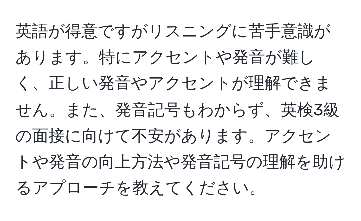 英語が得意ですがリスニングに苦手意識があります。特にアクセントや発音が難しく、正しい発音やアクセントが理解できません。また、発音記号もわからず、英検3級の面接に向けて不安があります。アクセントや発音の向上方法や発音記号の理解を助けるアプローチを教えてください。