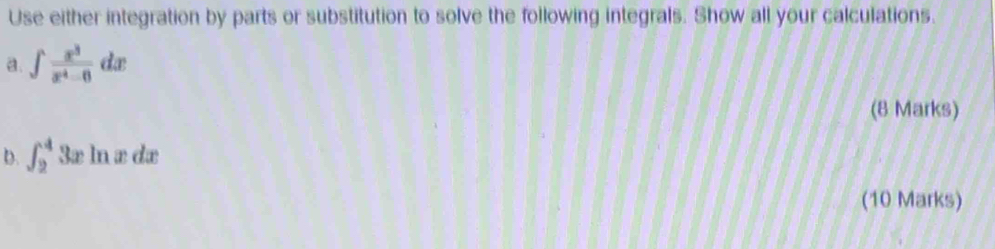 Use either integration by parts or substitution to solve the following integrals. Show all your calculations. 
a. ∈t  x^3/x^4-6 dx
(8 Marks) 
b. ∈t _2^43xln xdx
(10 Marks)