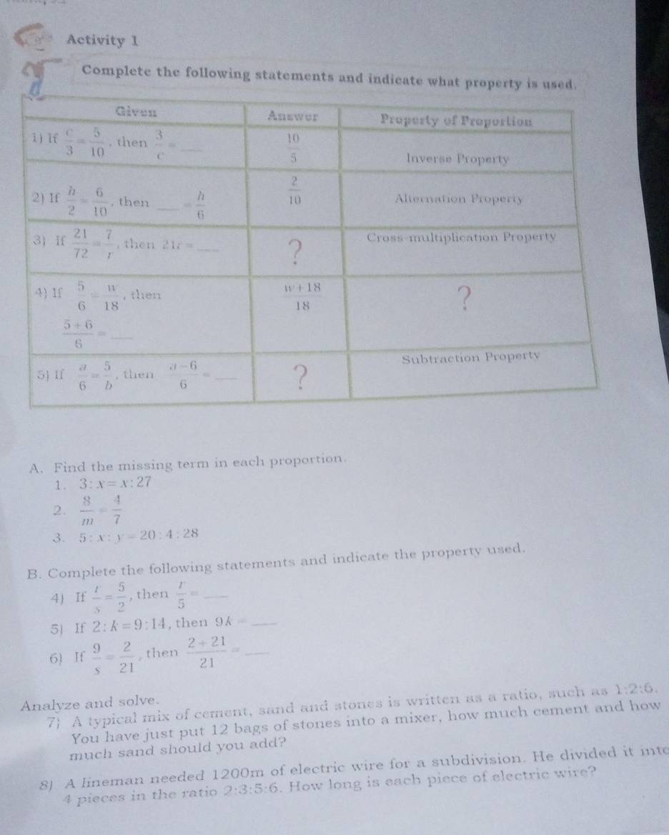 Activity 1
Complete the following statements and indicate what propert
A. Find the missing term in each proportion.
1 . 3:x=x:27
2.  8/m = 4/7 
3. 5:x:y=20:4:28
B. Complete the following statements and indicate the property used.
4 If  r/s = 5/2  , then  r/5 = _
5 If 2:k=9:14 , then 9k= _
6) If  9/s = 2/21  then  (2+21)/21 = _
Analyze and solve.
7 A typical mix of cement, sand and stones is written as a ratio, such as 1:2:6.
You have just put 12 bags of stones into a mixer, how much cement and how
much sand should you add?
8). A lineman needed 1200m of electric wire for a subdivision. He divided it into
4 pieces in the ratio 2:3:5:6. How long is each piece of electric wire?