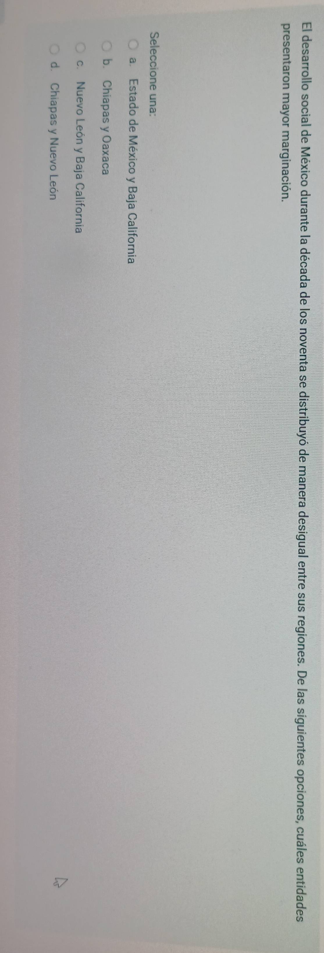 El desarrollo social de México durante la década de los noventa se distribuyó de manera desigual entre sus regiones. De las siguientes opciones, cuáles entidades
presentaron mayor marginación.
Seleccione una:
a. Estado de México y Baja California
b. Chiapas y Oaxaca
c. Nuevo León y Baja California
d. Chiapas y Nuevo León