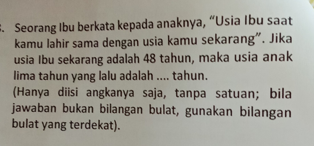 Seorang Ibu berkata kepada anaknya, “Usia Ibu saat 
kamu lahir sama dengan usia kamu sekarang". Jika 
usia Ibu sekarang adalah 48 tahun, maka usia anak 
lima tahun yang lalu adalah .... tahun. 
(Hanya diisi angkanya saja, tanpa satuan; bila 
jawaban bukan bilangan bulat, gunakan bilangan 
bulat yang terdekat).