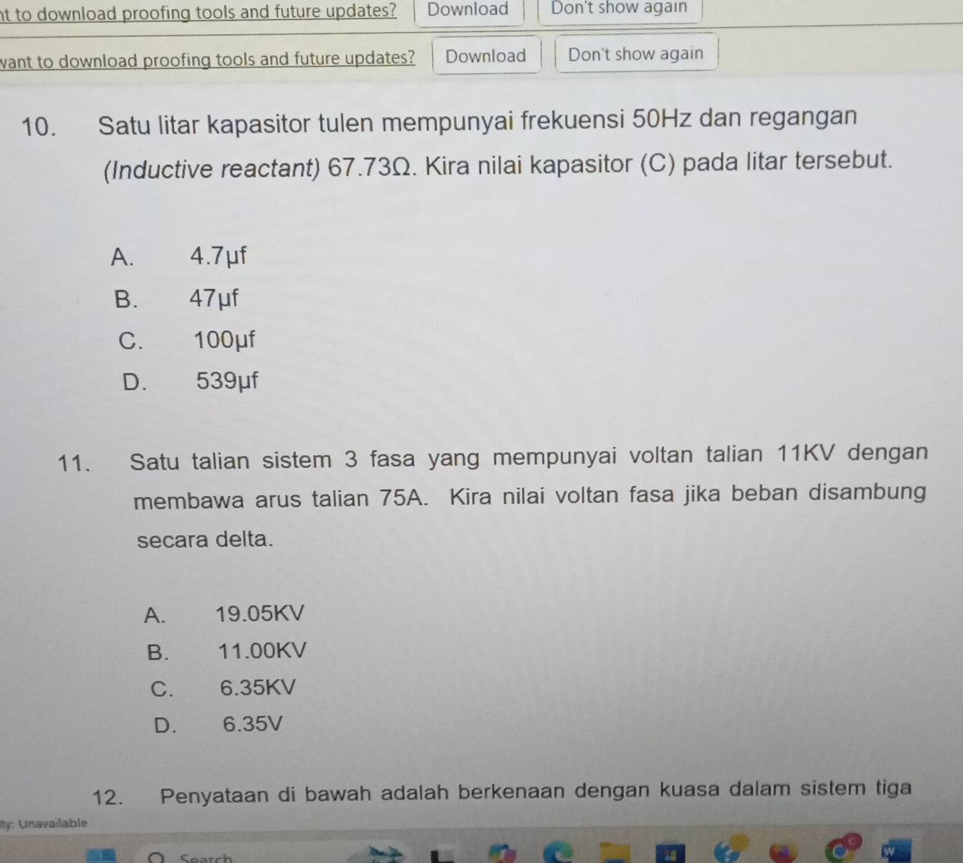 nt to download proofing tools and future updates? Download Don't show again
want to download proofing tools and future updates? Download Don't show again
10. Satu litar kapasitor tulen mempunyai frekuensi 50Hz dan regangan
(Inductive reactant) 67.73Ω. Kira nilai kapasitor (C) pada litar tersebut.
A. 4.7μf
B. 47μf
C. 100μf
D. 539μf
11. Satu talian sistem 3 fasa yang mempunyai voltan talian 11KV dengan
membawa arus talian 75A. Kira nilai voltan fasa jika beban disambung
secara delta.
A. 19.05KV
B. €£ 11.00KV
C. £ 6.35KV
D. 6.35V
12. Penyataan di bawah adalah berkenaan dengan kuasa dalam sistem tiga
ity: Unavailable