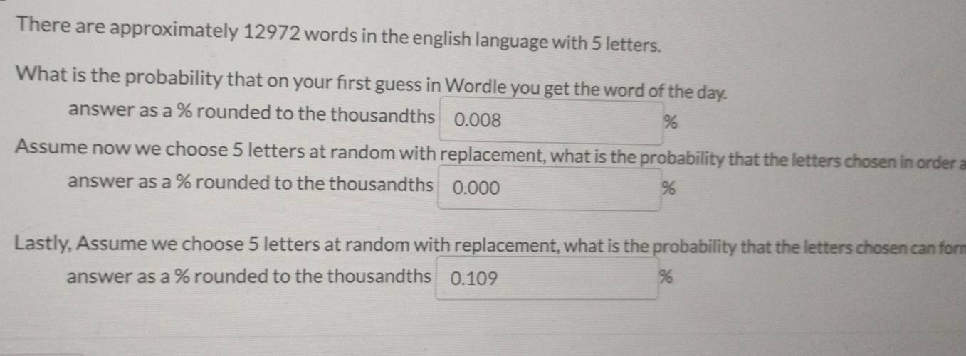 There are approximately 12972 words in the english language with 5 letters. 
What is the probability that on your first guess in Wordle you get the word of the day. 
answer as a % rounded to the thousandths 0.008
%
Assume now we choose 5 letters at random with replacement, what is the probability that the letters chosen in order a 
answer as a % rounded to the thousandths 0.000
%
Lastly, Assume we choose 5 letters at random with replacement, what is the probability that the letters chosen can for 
answer as a % rounded to the thousandths 0.109 %