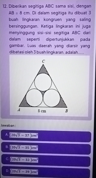 Diberikan segitiga ABC sama sisi, dengan
AB=8cm. Di dalam segitiga itu dibuat 3
buah lingkaran kongruen yang saling
bersinggungan. Ketiga lingkaran ini juga
menyinggung sisi-sisi segitiga ABC dari
dalam seperti dipertunjukkan pada
gambar. Luas daerah yang diarsir yan
dibatasi oleh 3 buah lingkaran. adalah.....
Jawaban :
A. (20sqrt(3)-37)cm^2
B. (20sqrt(3)-35)cm^2
C. (20sqrt(3)-32)cm^2
D. (20sqrt(3)-39)cm^2