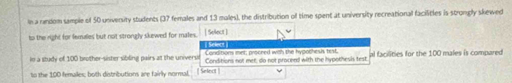 in a random sample of 50 university students (37 females and 13 males), the distribution of time spent at university recreational facilities is strongly skewed
to the right for females but not strongly skewed for males. | Select ]
Select
Canditions met; proceed with the hypothesis test.
lo a study of 100 brother-sister sibling pairs at the universif Conditions not met, do not proceed with the hypothesis test al facilities for the 100 males is compared
to the 100 females; both distributions are fairly normal. [ Select |