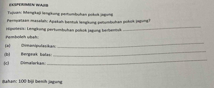 EKSPERIMEN WAJIB 
Tujuan: Mengkaji lengkung pertumbuhan pokok jagung 
Pernyataan masalah: Apakah bentuk lengkung petumbuhan pokok jagung? 
Hipotesis: Lengkung pertumbuhan pokok jagung berbentuk 
_ 
Pemboleh ubah: 
(a) Dimanipulasikan: 
_ 
(b) Bergeak balas: 
_ 
(c) Dimalarkan: 
_ 
Bahan: 100 biji benih jagung