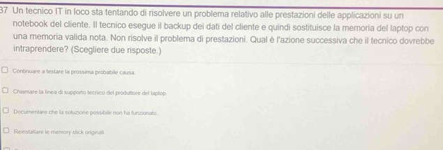 Un tecnico IT in loco sta tentando di risolvere un problema relativo alle prestazioni delle applicazioni su un 
notebook del cliente. Il tecnico esegue il backup dei dati del cliente e quindi sostituisce la memoria del laptop con 
una memoria valida nota. Non risolve il problema di prestazioni. Qual è l'azione successiva che il tecnico dovrebbe 
intraprendere? (Scegliere due risposte.) 
Continuare a testare la prossima probabile causa 
Chiamare la linea di supporto tecnico del produttore del laptop 
Documentare che la soluzione possibile non ha funzionato 
Reinstallare le memory stick originali