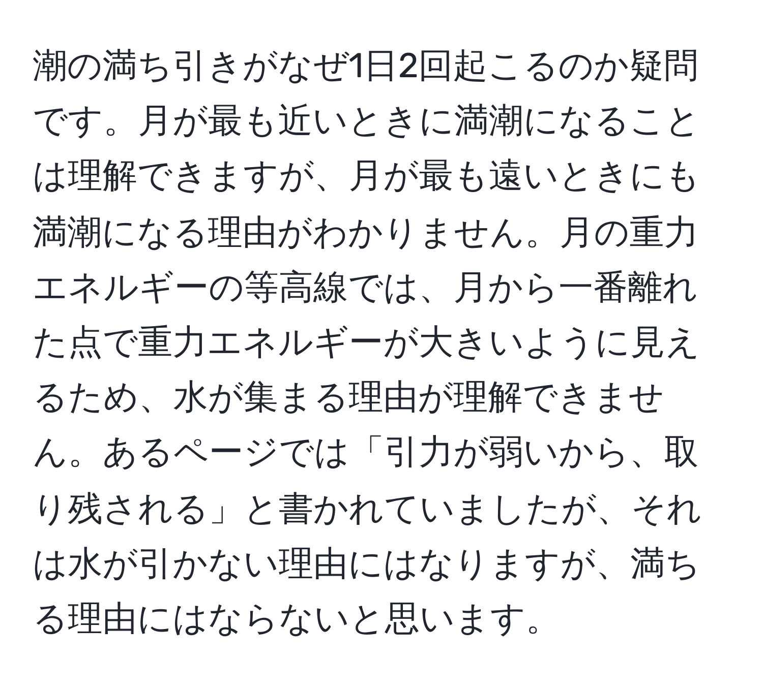 潮の満ち引きがなぜ1日2回起こるのか疑問です。月が最も近いときに満潮になることは理解できますが、月が最も遠いときにも満潮になる理由がわかりません。月の重力エネルギーの等高線では、月から一番離れた点で重力エネルギーが大きいように見えるため、水が集まる理由が理解できません。あるページでは「引力が弱いから、取り残される」と書かれていましたが、それは水が引かない理由にはなりますが、満ちる理由にはならないと思います。