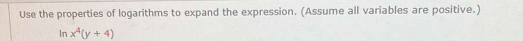 Use the properties of logarithms to expand the expression. (Assume all variables are positive.) 
In x^4(y+4)