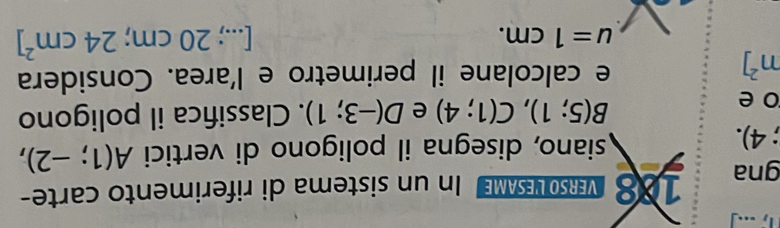 .. 
gna 188 MRLEe In un sistema di riferimento carte-;4). 
siano, disegna il poligono di vertici A(1;-2),
B(5;1), C(1;4) e D(-3;1)
o e . Classifica il poligono
m^2]
e calcolane il perimetro e l'area. Considera
u=1cm. 
[...) 20cm = 24cm^2]