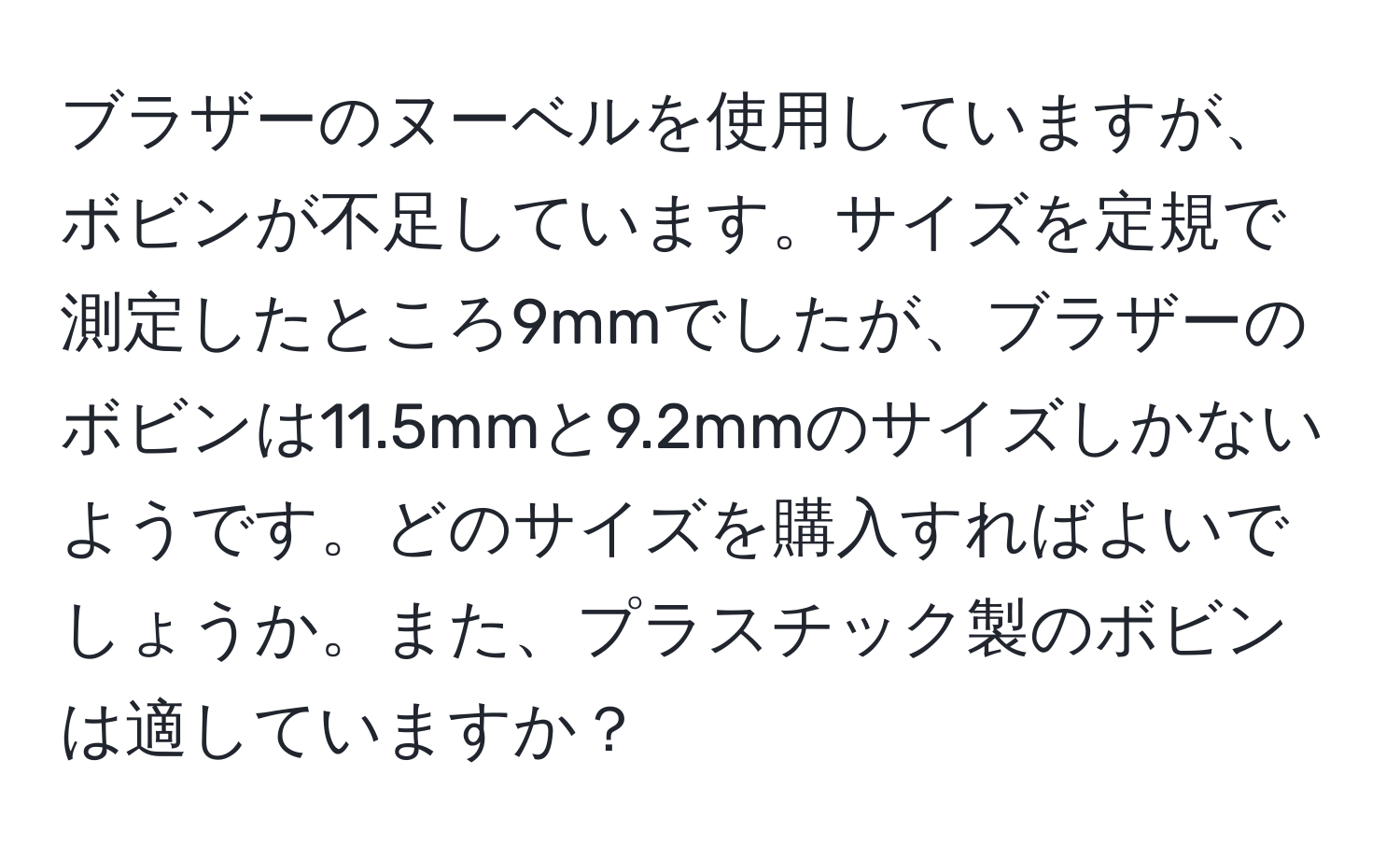 ブラザーのヌーベルを使用していますが、ボビンが不足しています。サイズを定規で測定したところ9mmでしたが、ブラザーのボビンは11.5mmと9.2mmのサイズしかないようです。どのサイズを購入すればよいでしょうか。また、プラスチック製のボビンは適していますか？